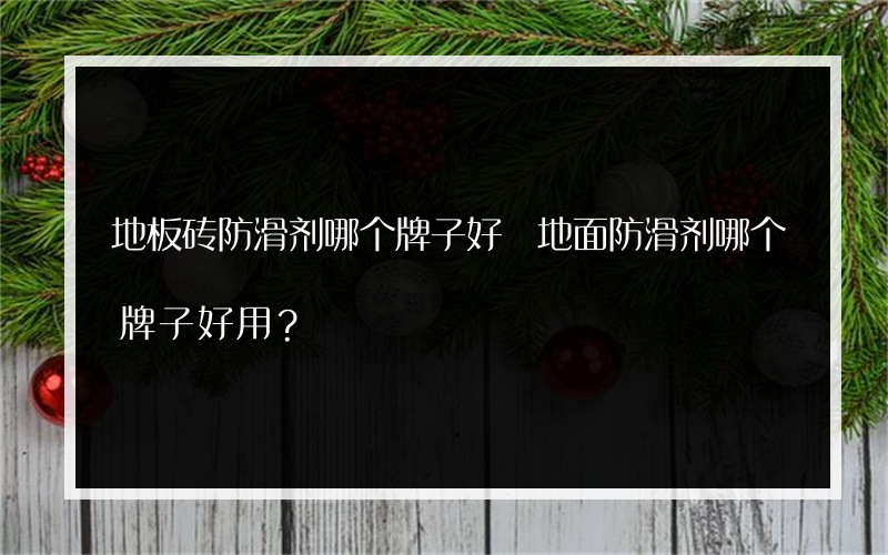 地板砖防滑剂哪个牌子好 地面防滑剂哪个牌子好用？